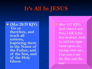 It’s All In JESUS (Mat 28:19 KJV)  Go ye therefore, and teach all nations, baptizing them in the Name of the Father, and of the Son, and of the Holy Ghost: (Rev 1:17 KJV)  And when I saw him, I fell at his feet as dead. And he laid his right hand upon me, saying unto me, Fear not; I am the first and the last: 