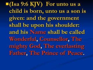 (Isa 9:6 KJV)  For unto us a child is born, unto us a son is given: and the government shall be upon his shoulder: and his  Name  shall be called   Wonderful ,  Counsellor ,  The mighty God ,  The everlasting Father ,  The Prince of Peace . 
