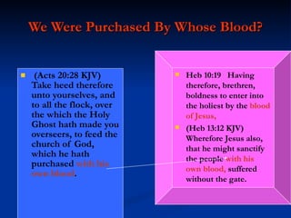 We Were Purchased By Whose Blood? (Acts 20:28 KJV)  Take heed therefore unto yourselves, and to all the flock, over the which the Holy Ghost hath made you overseers, to feed the church of God, which he hath purchased  with his own blood . Heb 10:19  Having therefore, brethren, boldness to enter into the holiest by the  blood of Jesus,  (Heb 13:12 KJV)  Wherefore Jesus also, that he might sanctify the people  with his own blood,  suffered without the gate. 