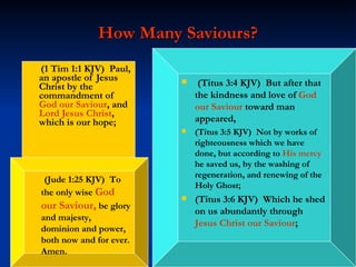 How Many Saviours? (1 Tim 1:1 KJV)  Paul, an apostle of Jesus Christ by the commandment of  God our Saviour , and  Lord Jesus Christ , which is our hope; (Titus 3:4 KJV)  But after that the kindness and love of  God our Saviour  toward man appeared,  (Titus 3:5 KJV)  Not by works of righteousness which we have done, but according to  His mercy  he saved us, by the washing of regeneration, and renewing of the Holy Ghost; (Titus 3:6 KJV)  Which he shed on us abundantly through  Jesus Christ our Saviour ; (Jude 1:25 KJV)  To the only wise  God our Saviour ,  be glory and majesty, dominion and power, both now and for ever. Amen. 