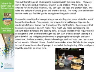 The nutritional value of whole grains makes it worth the extra time. They are
rich in fiber, folic acid, B-vitamins, Vitamin E and protein. While white rice is
often re-fortified with B-vitamins, you can’t get the fiber and protein back. The
taste and texture of whole grains are another bonus. The nutty taste and chewy
texture make you feel like you’re eating something substantial.
Evelyn discussed tips for incorporating more whole grains in our diets that wont'
break the time bank. For example, the brown rice breakfast porridge can be
made with left over brown rice from dinner the night before. Once you get that
brown rice cooking, it doesn't matter how much you make as increasing the
amount doesn't increase the cooking time. Because wheat berries require some
soaking time, with a little forethought you can start a whole bunch soaking in a
jar or bowl in the refrigerator when you're prepping dinner tonight and use it
tomorrow. And once soaked, they can be refrigerated and used over the course
of the week in different dishes. Pearled barley takes about 20-30 minutes longer
to cook than white rice but if you get it started at the beginning of the meal prep
it will be ready in plenty of time.
 