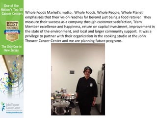 Whole Foods Market's motto: Whole Foods, Whole People, Whole Planet
emphasizes that their vision reaches far beyond just being a food retailer. They
measure their success as a company through customer satisfaction, Team
Member excellence and happiness, return on capital investment, improvement in
the state of the environment, and local and larger community support. It was a
privilege to partner with their organization in the cooking studio at the John
Theurer Cancer Center and we are planning future programs.
 