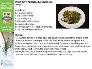 Wheat Berry, Apricot and Arugula Salad
Serves 4
Ingredients:
1 cup wheat berries
½ cup sliced shallots
½ cup apple juice
2 stalks celery thinly sliced
1 cup packed arugula
1 cup dried apricots (about 24) chopped
½ cup toasted sliced almonds
Method:
Place wheat berries in a large bowl and cover with several inches of cold water.
Let soak 8 hours or overnight. Drain and rinse wheat berries and place in a
medium saucepan. Cover by several inches with fresh water and bring to a boil.
Reduce heat to medium low, cover and simmer until berries are tender and some
break open, about 45 minutes. Drain well. Place wheat
berries, shallots, juice, celery, arugula and almonds in a large bowl and toss to
combine. Let sit at least 1 hour to blend flavors before serving.
 
