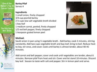 Barley Pilaf
Serves 4
Ingredients
1 small onion, finely chopped
3/4 cup pearled barley
2 ½ cups low-salt vegetable broth divided
1 bay leaf
1 medium carrot, peeled, finely chopped
1/2 red bell pepper, finely chopped
1 teaspoon grated lemon peel
Method:
Sauté onion in pan using ½ vegetable broth. Add barley; cook 3 minutes, stirring
constantly. Add two cups vegetable broth and bay leaf; bring to boil. Reduce heat
to low, stir once, and cover. Cook until barley is almost tender, about 40-45
minutes.
Add carrot and bell pepper; cover and cook until vegetables are tender, about 6
minutes. Remove pilaf from heat and stir. Cover and let stand 10 minutes. Discard
bay leaf. Season to taste with salt and pepper. Stir in lemon peel and serve.
 