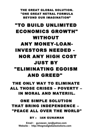 one formula “unlimited economics growth – eliminating crises - povertyTHE GREAT GLOBAL SOLUTION.
"ONE GREAT NETRAL FORMULA
BEYOND OUR IMAGINATION”
"TO BUILD UNLIMITED
ECONOMICS GROWTH"
WITHOUT
ANY MONEY-LOAN-
INVESTORS NEEDED -
NOR ANY HIGH COST
JUST BY
"ELIMINATING EGOISM
AND GREED"
THE ONLY WAY TO ELIMINATE
ALL THOSE CRISES – POVERTY –
IN MORAL AND MATERIIL.
ONE SIMPLE SOLUTION
THAT BRING INDEPENDENCE –
"PEACE ALL OVER THE WORLD"
BY : IAN GUNAWAN
Email : gunawan_ian@yahoo.com
Website : http://thegreatglobalsolutions.com
 