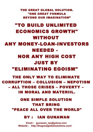 one formula “unlimited economics growth – eliminating crises - povertyTHE GREAT GLOBAL SOLUTION.
"ONE GREAT FORMULA
BEYOND OUR IMAGINATION”
"TO BUILD UNLIMITED
ECONOMICS GROWTH"
WITHOUT
ANY MONEY-LOAN-INVESTORS
NEEDED -
NOR ANY HIGH COST
JUST BY
"ELIMINATING EGOISM"
THE ONLY WAY TO ELIMINATE
CORRUPTION – COLLUSION – NEPOTISM
– ALL THOSE CRISES – POVERTY –
IN MORAL AND MATERIIL.
ONE SIMPLE SOLUTION
THAT BRING
"PEACE ALL OVER THE WORLD"
BY : IAN GUNAWAN
Email : gunawan_ian@yahoo.com
Website : http://thegreatglobalsolutions.com/
 
