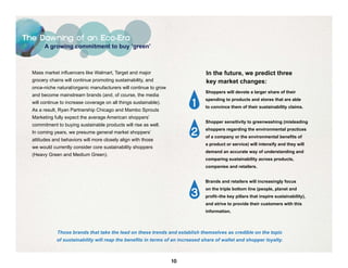 The Dawning of an Eco-Era
        A growing commitment to buy ‘green’



  Mass market influencers like Walmart, Target and major                        In the future, we predict three
  grocery chains will continue promoting sustainability, and                    key market changes:
  once-niche natural/organic manufacturers will continue to grow
                                                                                Shoppers will devote a larger share of their
  and become mainstream brands (and, of course, the media

                                                                          1
                                                                                spending to products and stores that are able
  will continue to increase coverage on all things sustainable).
                                                                                to convince them of their sustainability claims.
  As a result, Ryan Partnership Chicago and Mambo Sprouts
  Marketing fully expect the average American shoppers’
                                                                                Shopper sensitivity to greenwashing (misleading
  commitment to buying sustainable products will rise as well.
  In coming years, we presume general market shoppers’                   2      shoppers regarding the environmental practices
                                                                                of a company or the environmental benefits of
  attitudes and behaviors will more closely align with those
                                                                                a product or service) will intensify and they will
  we would currently consider core sustainability shoppers
                                                                                demand an accurate way of understanding and
  (Heavy Green and Medium Green).
                                                                                comparing sustainability across products,
                                                                                companies and retailers.


                                                                                Brands and retailers will increasingly focus


                                                                         3
                                                                                on the triple bottom line (people, planet and
                                                                                profit–the key pillars that inspire sustainability),
                                                                                and strive to provide their customers with this
                                                                                information.



              Those brands that take the lead on these trends and establish themselves as credible on the topic
             of sustainability will reap the benefits in terms of an increased share of wallet and shopper loyalty.



                                                                   10
 
