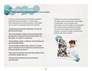 The Dawning of an Eco-Era
        What makes a product sustainable is up for debate



  It was not surprising to discover that shoppers understand         While there is a common environmental theme,
  and define product sustainability in a variety of ways.            the replies reveal a strong interest in other aspects
  When respondents were asked the question, what qualities           of sustainability, such as corporate social
  do you expect in a sustainable product, they answered:             responsibility, community welfare, fair trade practices
                                                                     and cruelty-free product development. Implicit in
  “A high quality product that is affordable and does not            the consumer conversation around sustainable
  harm the environment.”                                             products is a standard of quality and performance–
                                                                     ideally at a price they can afford.
  “An environmentally, socially, and economically quality
  product that not only promotes fair trade practices, but
  also tastes, or is useful, in a good way.”

  “Eco-packaging, organic, cruelty-free, animal friendly, and
  environmentally friendly.”

  “Environmentally friendly & aware. Natural or recycled
  parts. A company that cares about the environment and is
  looking to educate consumers.”

  “Does what it’s supposed to do while being healthy for the
  environment, people, pets, etc.”

  “Products that are beneficial to the environment
  and community.”




                                                                11
 