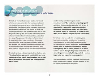 The Dawning of an Eco-Era
        What makes a product sustainable is up for debate



  Similarly, all the manufacturers and retailers interviewed—           Another leading natural and organic product
  whether more ‘conventional’ in their business practices or            manufacturer said, “Our products, our packaging and
  not—included environmental terms in their definitions of              our role in the communities we reside in is all part of
  sustainability. Often they pointed to energy and supply chain         sustainability…responsible organizations look at
  efficiencies and the resulting cost savings. All agree that           not only the environmental impact...but social, work
  operating sustainably is both good for business and the right         life balance, impact on community; all have to be part
  thing to do, although they tend to differ in their emphasis on        of the picture of how a company impacts sustainability.”
  which of these benefits drives their activities. Just as there
  is a range of shopper commitment and behavior related                 For others, it may be a path they pursue solely as a
  to sustainability, there is also a continuum of corporate             business imperative due to customer or competitive
  commitment. For some organizations, it begins at the top              market pressures, or cost and efficiency opportunities.
  and is core to their business practices and philosophy, and           As one mainstream grocery retailer said, “Efficiency saves
  so sustainable activities permeate their operations, from             money, helps us to be more competitive. If Walmart
  hiring practices and production to consumer communications.           is doing things that we are not, we have to do this to
                                                                        survive—and it’s the right thing to do. Consumers are
  One leading natural and organic product manufacturer said,            demanding environmentally friendly products—we need
  “We take a holistic approach to sustainability and have               to get better and expand to more categories.”
  made it part of our DNA. It has always been part of what
  we do–we believe in walking the talk, backing up what                 Just as shoppers are migrating toward the more committed
  we are saying.”                                                       end of the spectrum, at least in purchase behavior, so are
                                                                        the brands and retailers we interviewed.




                                                                   12
 
