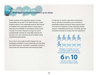 The Dawning of an Eco-Era
       What makes a product sustainable is up for debate



  Further evidence of the expanding interest in product               It is also key to note the impact that e-commerce is
  sustainability can be seen in the retail channels in which          having, with about one-quarter to over one-third of
  shoppers expect to find sustainable products. Both brands           sustainable shoppers looking for these products online.
  and retailers have made great strides in recent years in            This channel of distribution is both expanding shopper
  expanding the availability of sustainable products across           access to sustainable products and, most likely, spurring
  channels. As a result, shoppers no longer turn just to              competitive channels to increase their own assortment.
  specialty/health channels for sustainable products and
  services—six in ten consumers are just as likely to shop
  conventional supermarkets.


  Four in ten or more ‘green-minded’ shoppers who are
  moderately committed to buying sustainably are more likely
  than others to look for, and expect, sustainable products at
  value prices from discount/mass merchandising outlets.




                                                                 13
 