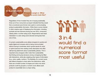 A Sustainability Score
                            Shoppers weigh in: What
                            should the score look like?


  Regardless of how invested they are in buying sustainably,
  three out of four consumers surveyed indicated that they would
  find a numerical score format most useful in communicating
  product sustainability information. While there is some interest
  in other creative ways of displaying the information, including
  symbols and text (favored among just over 25%), consumers
  clearly prefer a number rating score. Respondents were least


                                                                               3 in 4
  interested in a color rating score (favored among less than
  one in five).


  A numeric sustainability score allows shoppers to quickly and
  easily digest and compare what is being communicated,                        would find a
  without having to remember which symbol stands for what,
  or spend precious time reading overly descriptive and often                  numerical
  self-serving statements about sustainability policies. This is
  important since shoppers often make their sustainability
  fact-finding and buying decisions during a shopping trip filled
                                                                               score format
  with distractions, while also weighing other types of information
  (e.g., price, quality, nutrition). The flexibility of a numeric score
                                                                               most useful
  also allows shoppers to draw rather fine distinctions: while
  there are a limited number of shapes and colors into which
  products could be grouped, a numeric score allows each
  product to essentially have a unique rating.




                                                                          16
 