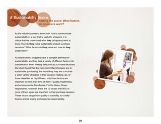 A Sustainability Score
                            Setting the score: What factors
                            do shoppers want?


  As the industry comes to terms with how to communicate
  sustainability in a way that is useful to shoppers, it is
  critical that we understand what they (shoppers) want to
  know. How do they make sustainable product purchase
  decisions? What factors do they value and how do they
  weigh them?


  As noted earlier, shoppers have a complex definition of
  sustainability, and they take a variety of different factors into
  consideration when making their product purchase decisions.
  Our study found that the more committed shoppers are to
  sustainable purchasing, the more likely they are to include
  a wider variety of factors in their decision-making. So, of
  those classified as Light Green, only three factors are
  important to more than 90% of them—quality, healthiness,
  and environmental friendliness. For the Heavy Green
  respondents, however, there are 12 factors that 90% or
  more of them agree are important to their purchase decision.
  These factors range from quality to durability, to cruelty-
  free/no animal testing and corporate responsibility.




                                                                      20
 