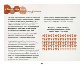 A Sustainability Score
                          Setting the score: What factors
                          do shoppers want?


  Even with all of the considerations, retailers find that price is a        As many brands and retailers have discovered for themselves,
  leading factor. One health & wellness retailer said, “Honestly,            even relatively committed sustainable purchasers do not
  the customer wants to focus on [sustainability], but it                    expect to have to pay a higher price for their commitment.
  drives prices up, so customers focus on quality, value
  and then sustainability.” Also, a natural and organic
  manufacturer agreed and said, “For a lot of our consumers
                                                                                       While price is not the #1 factor for any
  [sustainability] is in their hearts but does not drive
                                                                                      sustainability-minded shopper, it remains
  purchasing as much as price and quality [does].”
                                                                                           important to about 9 in 10 of them.

  Given universal emphasis on pricing, it would be helpful
  to find a way to better communicate the trade-offs                     $    $   $    $    $   $   $   $   $   $   $   $   $   $   $   $   $   $   $   $

  shoppers may make in sustainability relative to price.
                                                                         $    $   $    $    $   $   $   $   $   $   $   $   $   $   $   $   $   $   $   $

  A final complication in considering which elements to
                                                                         $    $   $    $    $   $   $   $   $   $   $   $   $   $   $   $   $   $   $   $
  include in a sustainability score is that factors may overlap
  in some shoppers’ minds and not others. For instance,                  $    $   $    $    $   $   $   $   $   $   $   $   $   $   $   $   $   $   $   $
  environmentally friendly/green is in the top five most
  important factors for all shoppers surveyed, but that                  $    $   $    $    $   $   $   $   $   $
  description could encompass other factors, such as: natural,
  organic, locally sourced, eco-packaging, and carbon footprint.
  For some shoppers, brand manufacturers and retailers, an
  overall score for environmental friendliness may be sufficient.
  For others, it may be important to understand or highlight a
  particular area, such as carbon footprint.


                                                                        22
 