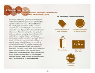 A Sustainability Score
                           Turning shoppers into buyers: How everyone
                           can win with a sustainability score
                                                                           Top Sustainability Communication Vehicles

  Assuming a useful scoring system can be developed, we
  wanted some input from shoppers on how and where they
  expect to see it and learn about it. We asked them how
  they currently prefer to determine whether a product is
  sustainable, and found that the top five communication
  vehicles they prefer all provide them with instant information         Product information on    Eco-seal or certification
  at the moment of decision-making in the store: product                    label or package        on label or package
  labels, eco-seals, eco-packaging, signs on the store shelf
  and brand name products. Shoppers currently prefer
  marketers to provide this information in a variety of different
  formats within the store environment itself and there is no
  reason to suspect this would change if we were able to
  provide better information. We know that more committed                                            Buy Now!
  green-minded shoppers are willing to seek out product
  sustainability information through retailer and brand websites,
  product reviews and word of mouth recommendations.                         Eco-packaging             Sign on the
  We also found that they are willing to digest greater amounts                                        store shelf
  of more complex information. Even the most dedicated
  sustainable shoppers prefer to receive pertinent information
  where it is most useful—at the point-of-purchase.                                          Brand

                                                                                           Brand/product
                                                                                             reputation



                                                                    25
 