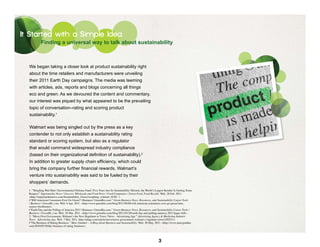 It Started with a Simple Idea
            Finding a universal way to talk about sustainability



  We began taking a closer look at product sustainability right
  about the time retailers and manufacturers were unveiling
  their 2011 Earth Day campaigns. The media was teeming
  with articles, ads, reports and blogs concerning all things
  eco and green. As we devoured the content and commentary,
  our interest was piqued by what appeared to be the prevailing
  topic of conversation–rating and scoring product
  sustainability.1

  Walmart was being singled out by the press as a key
  contender to not only establish a sustainability rating
  standard or scoring system, but also as a regulator
  that would command widespread industry compliance
  (based on their organizational definition of sustainability).2
  In addition to greater supply chain efficiency, which could
  bring the company further financial rewards, Walmart’s
  venture into sustainability was said to be fueled by their
  shoppers’ demands.
  1. “Weighing Wal-Mart | Environmental Defense Fund | Five Years into Its Sustainability Mission, the World’s Largest Retailer Is Getting Some
  Respect.” Supermarket News | Grocery, Wholesale and Food News | Food Companies | Green Food, Food Recalls. Web. 28 Feb. 2011.
  <http://supermarketnews.com/Sustainability_Green/weighing_walmart_0228/ >
  •“Will American Consumers Ever Go Green? | Business | GreenBiz.com.” Green Business News, Resources, and Sustainability Career Tools
  | Business | GreenBiz.com. Web. 6 Apr. 2011. <http://www.greenbiz.com/blog/2011/04/06/will-american-consumers-ever-go-green?utm_
  source=feedburner>.
  •“Earth Day and the Polling of America 2011 | Business | GreenBiz.com.” Green Business News, Resources, and Sustainability Career Tools |
  Business | GreenBiz.com. Web. 28 Mar. 2011. <http://www.greenbiz.com/blog/2011/03/28/earth-day-and-polling-america-2011?page=full>.
  2. “Move Over Government, Walmart’s the New Regulator in Town | News - Advertising Age.” Advertising Agency & Marketing Industry
  News - Advertising Age. Web. 7 Mar. 2011. http://adage.com/article/news/move-government-walmart-s-regulator-town/149251/>.
  •“The Business of Rating Business.” Marc Gunther – A Blog about Business and Sustainability. Web. 30 May. 2011. <http://www.marcgunther.
  com/2010/05/30/the-business-of-rating-business>.




                                                                                                                  3
 