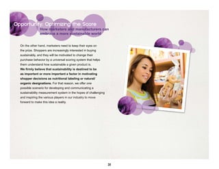 Opportunity: Optimizing the Score
                 How marketers and manufacturers can
                 embrace a more sustainable world


  On the other hand, marketers need to keep their eyes on
  the prize. Shoppers are increasingly interested in buying
  sustainably, and they will be motivated to change their
  purchase behavior by a universal scoring system that helps
  them understand how sustainable a given product is.
  We firmly believe that sustainability is destined to be
  as important or more important a factor in motivating
  shopper decisions as nutritional labeling or natural/
  organic designations. For that reason, we offer one
  possible scenario for developing and communicating a
  sustainability measurement system in the hopes of challenging
  and inspiring the various players in our industry to move
  forward to make this idea a reality.




                                                                  31
 