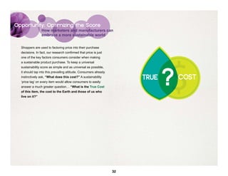 Opportunity: Optimizing the Score
                 How marketers and manufacturers can
                 embrace a more sustainable world


  Shoppers are used to factoring price into their purchase
  decisions. In fact, our research confirmed that price is just




                                                                               $
  one of the key factors consumers consider when making
  a sustainable product purchase. To keep a universal




                                                                               ?
  sustainability score as simple and as universal as possible,
  it should tap into this prevailing attitude. Consumers already
  instinctively ask, “What does this cost?” A sustainability            TRUE       COST
                                                                                    OST
  ‘price tag’ on every item would allow consumers to easily
  answer a much greater question… “What is the True Cost
  of this item, the cost to the Earth and those of us who
  live on it?”




                                                                   32
 