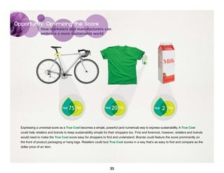 Opportunity: Optimizing the Score
                 How marketers and manufacturers can
                 embrace a more sustainable world




  Expressing a universal score as a True Cost becomes a simple, powerful (and numerical) way to express sustainability. A True Cost
  could help retailers and brands to keep sustainability simple for their shoppers too. First and foremost, however, retailers and brands
  would need to make the True Cost score easy for shoppers to find and understand. Brands could feature the score prominently on
  the front of product packaging or hang tags. Retailers could tout True Cost scores in a way that’s as easy to find and compare as the
  dollar price of an item.




                                                                    33
 