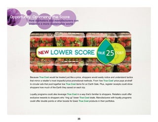 Opportunity: Optimizing the Score
          How marketers and manufacturers can
          embrace a more sustainable world




           Because True Cost would be treated just like a price, shoppers would easily notice and understand tactics
           that mirror a retailer’s most impactful price promotional methods. From ‘low True Cost’ price pops at-shelf
           to circular ads that pool together low True Cost items for an Earth Sale. Plus, register receipts could show
           shoppers how much of the Earth they saved on each trip.


           Loyalty programs could also leverage True Cost in a way that’s familiar to shoppers. Retailers could offer
           exclusive rewards to shoppers who “ring up” lower True Cost totals. Manufacturers with loyalty programs
           could offer double points or other boosts for lower True Cost products in their portfolios.




                                                              35
 