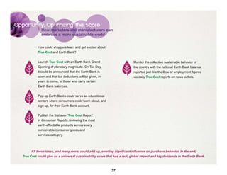 Opportunity: Optimizing the Score
               How marketers and manufacturers can
               embrace a more sustainable world


             How could shoppers learn and get excited about
             True Cost and Earth Bank?


             Launch True Cost with an Earth Bank Grand                        Monitor the collective sustainable behavior of
             Opening of planetary magnitude. On Tax Day,                      the country with the national Earth Bank balance
             it could be announced that the Earth Bank is                     reported just like the Dow or employment figures
             open and that tax deductions will be given, in                   via daily True Cost reports on news outlets.
             years to come, to those who carry certain
             Earth Bank balances.


             Pop-up Earth Banks could serve as educational
             centers where consumers could learn about, and
             sign up, for their Earth Bank account.


             Publish the first ever ‘True Cost Report’
             in Consumer Reports reviewing the most
             earth-affordable products across every
             conceivable consumer goods and
             services category.




        All these ideas, and many more, could add up, exerting significant influence on purchase behavior. In the end,
   True Cost could give us a universal sustainability score that has a real, global impact and big dividends in the Earth Bank.



                                                               37
 