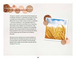 Conclusions: Commit and Score
     A market opportunity awaits



     Through our research, we have learned that shoppers are
     increasingly interested in sustainable purchasing, but have
     a complex and evolving definition of sustainability. They
     believe that if we can make it easier for them to understand
     —and have confidence in—the sustainable claims of a
     given product, they will be more likely to buy it (assuming
     reasonable pricing). Retailers and manufacturers, alike,
     tell us they are committed to marketing more sustainable
     products. There should certainly be strong motivation for
     those marketers to find a way to communicate their efforts,
     so that shoppers get the information and confidence
     they seek.


     We hope we have inspired some of those marketers on
     both the retail and manufacturing sides to see how such
     a scoring system could be creatively, and persuasively,
     applied across multiple communication channels with the
     concept of True Cost.




                                                                   38
 
