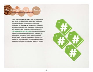 Conclusions: Commit and Score
     A market opportunity awaits



     There is a clear OPPORTUNITY now for those brands




                                                                    #
     who are on the leading edge of this trend to respond
     to shopper demand and establish sustainability
     guidelines. We believe NOW is the time for marketers
     across industries and retail channels to come together
     and develop a clear, universal sustainability score—
     One Green Score for One Earth—with a communication




                                                                    # #
     system that makes it easy for shoppers to assess the
     sustainability implications of any potential purchase
     against others. While the challenges of creating such a
     system are great, we believe the potential rewards for
     marketers, shoppers, and the Earth, are much greater.




                                                                      #
                                                               39
 
