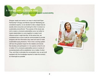 It Started with a Simple Idea
        Finding a universal way to talk about sustainability



  Shopper needs and wants is an area in which both Ryan
  Partnership® Chicago and Mambo Sprouts® Marketing are
  considered experts, so we decided to take a deeper look at
  exactly what consumers are looking for when it comes to a
  sustainable product/brand. The purpose of this study was
  not to create a universal sustainability score, but rather to
  inspire stakeholders to come together to create it and
  influence what it might look like. At the same time, we
  considered how a score could be communicated to provide
  shoppers with the information they need and want to make
  sustainable buying decisions. This is how a scoring system
  will have the greatest impact for the retailers and brands
  that develop and participate in it. Our opinion is that it’s not
  a matter of if a universal sustainability score or a series of
  scores/standards will be established, but a matter of when.
  Thus, we’d like to stimulate the conversation now, so we’re all
  equipped with the knowledge required to make the score(s)
  as meaningful as possible.




                                                                     4
 