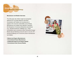 Appendix
      Research methodology



  Manufacturer and Retailer Interviews


  The white paper also reflects insight and perspective
  gathered from six guided telephone interviews/
  conversations with retailers and manufacturers in
  regards to the consumer sustainability survey findings.
  Manufacturers and retailers were selected to represent
  the full spectrum of business philosophies and practices
  (e.g., natural/conventional, small/large, etc.). These
  conversations were conducted by Ryan Partnership Chicago/
  Mambo Sprouts Marketing during the week of June 20, 2011,
  among the following mix of consumer product manufacturers
  and retailers:


  3 Natural and Organic Manufacturers
  1 Conventional Product Manufacturer
  1 Independent Natural and Organic Retailer
  1 Conventional Chain Grocery Retailer




                                                              41
 