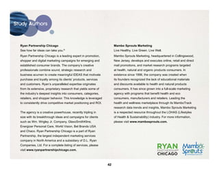 Study Authors




  Ryan Partnership Chicago                                             Mambo Sprouts Marketing
  See how far ideas can take you.   ®
                                                                       Live Healthy. Live Green. Live Well.
  Ryan Partnership Chicago is a leading expert in promotion,           Mambo Sprouts Marketing, headquartered in Collingswood,
  shopper and digital marketing campaigns for emerging and             New Jersey, develops and executes online, retail and direct
  established consumer brands. The company’s creative                  mail promotions, and market research programs targeted
  professionals combine sound, strategic research and                  at health, natural and organic products consumers. In
  business acumen to create meaningful IDEAS that motivate             existence since 1996, the company was created when
  purchase and loyalty among its clients’ products, services           its founders recognized the lack of educational materials
  and customers. Ryan’s unparalleled expertise originates              and discounts available to health and natural products
  from its extensive, proprietary research that yields some of         consumers. It has since grown into a full-scale marketing
  the industry’s deepest insights into consumers, categories,          agency with programs that benefit health and eco
  retailers, and shopper behavior. This knowledge is leveraged         consumers, manufacturers and retailers. Leading the
  to consistently drive competitive market positioning and ROI.        health and wellness marketplace through its MamboTrack
                                                                       research data trends and insights, Mambo Sprouts Marketing
  The agency is a creative powerhouse, recently tripling in            is a respected resource throughout the LOHAS (Lifestyles
  size with its breakthrough ideas and campaigns for clients           of Health & Sustainability) industry. For more information,
  such as Wm. Wrigley Jr. Company, GlaxoSmithKline,                    please visit www.mambosprouts.com.
  Energizer Personal Care, World Vision, Bel Brands USA
  and Chaco. Ryan Partnership Chicago is a part of Ryan
  Partnership, the largest independent marketing services
  company in North America and a subsidiary of D.L. Ryan
  Companies, Ltd. For a complete listing of services, please
  visit www.ryanpartnershipchicago.com.                                                                                ®




                                                                  42
 