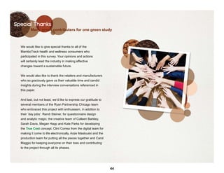 Special Thanks
         Many green contributers for one green study



  We would like to give special thanks to all of the
  MamboTrack health and wellness consumers who
  participated in this survey. Your opinions and actions
  will certainly lead the industry in making effective
  changes toward a sustainable future.


  We would also like to thank the retailers and manufacturers
  who so graciously gave us their valuable time and candid
  insights during the interview conversations referenced in
  this paper.


  And last, but not least, we’d like to express our gratitude to
  several members of the Ryan Partnership Chicago team
  who embraced this project with enthusiasm, in addition to
  their ‘day jobs’: Randi Steiner, for questionnaire design
  and analytic magic; the creative team of Colleen Barkley,
  Sarah Davis, Megan Happ and Kate Parks for developing
  the True Cost concept; Clint Correa from the digital team for
  making it come to life electronically, Anjie Maslouski and the
  production team for putting all the pieces together and Carol
  Maggio for keeping everyone on their toes and contributing
  to the project through all its phases.




                                                                   44
 