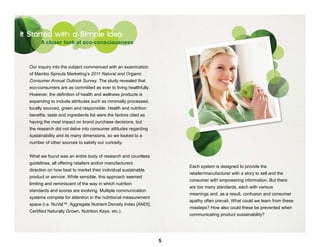 It Started with a Simple Idea
        A closer look at eco-consciousness



  Our inquiry into the subject commenced with an examination
  of Mambo Sprouts Marketing’s 2011 Natural and Organic
  Consumer Annual Outlook Survey. The study revealed that
  eco-consumers are as committed as ever to living healthfully.
  However, the definition of health and wellness products is
  expanding to include attributes such as minimally processed,
  locally sourced, green and responsible. Health and nutrition
  benefits, taste and ingredients list were the factors cited as
  having the most impact on brand purchase decisions, but
  the research did not delve into consumer attitudes regarding
  sustainability and its many dimensions, so we looked to a
  number of other sources to satisfy our curiosity.


  What we found was an entire body of research and countless
  guidelines, all offering retailers and/or manufacturers
                                                                       Each system is designed to provide the
  direction on how best to market their individual sustainable
                                                                       retailer/manufacturer with a story to sell and the
  product or service. While sensible, this approach seemed
                                                                       consumer with empowering information. But there
  limiting and reminiscent of the way in which nutrition
                                                                       are too many standards, each with various
  standards and scores are evolving. Multiple communication
                                                                       meanings and, as a result, confusion and consumer
  systems compete for attention in the nutritional measurement
                                                                       apathy often prevail. What could we learn from these
  space (i.e. NuVal™, Aggregate Nutrient Density Index [ANDI],
                                                                       missteps? How also could these be prevented when
  Certified Naturally Grown, Nutrition Keys, etc.).
                                                                       communicating product sustainability?




                                                                   5
 