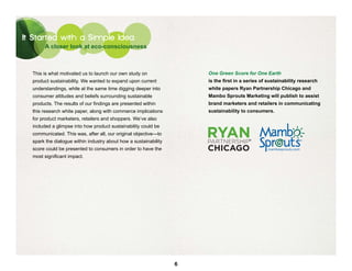 It Started with a Simple Idea
       A closer look at eco-consciousness



  This is what motivated us to launch our own study on                One Green Score for One Earth
  product sustainability. We wanted to expand upon current            is the first in a series of sustainability research
  understandings, while at the same time digging deeper into          white papers Ryan Partnership Chicago and
  consumer attitudes and beliefs surrounding sustainable              Mambo Sprouts Marketing will publish to assist
  products. The results of our findings are presented within          brand marketers and retailers in communicating
  this research white paper, along with commerce implications         sustainability to consumers.
  for product marketers, retailers and shoppers. We’ve also
  included a glimpse into how product sustainability could be
  communicated. This was, after all, our original objective—to
  spark the dialogue within industry about how a sustainability                          ®



  score could be presented to consumers in order to have the
  most significant impact.




                                                                  6
 