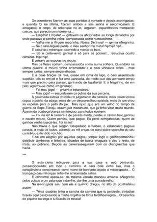 Os corredores fizeram as suas partidas à vontade e depois asobrigadas;
e quando foi na última, fizeram ambos a sua senha e seconvidaram. E
amagando o corpo, de rebenque no ar, largaram, osparelheiros meneando
cascos, que parecia uma tormenta...
        — Empate! Empate! — gritavam os aficionados ao longo dacancha por
onde passava a parelha veloz, compassada como numacolhera.
        — Valha-me a Virgem madrinha, Nossa Senhora! — gemia oNegrinho.
        — Se o sete-léguas perde, o meu senhor me mata! hip!hip! hip!...
        E baixava o rebenque, cobrindo a marca do baio.
        — Se o corta-vento ganhar é só para os pobres!... retrucava ooutro
corredor. Hip! hip!
        E cerrava as esporas no mouro.
        Mas os fletes corriam, compassados como numa colhera, Quandofoi na
última quadra, o mouro vinha arrematado e o baio vinhaaos tirões… mas
sempre juntos, sempre emparelhados.
        E a duas braças da raia, quase em cima do laço, o baio assentoude
supetão, pôs-se em pé e fez uma caravolta, de modo que deu aomouro tempo
mais que preciso para passar, ganhando de luzaberta! E o Negrinho, de em
pêlo, agarrou-se como um ginetaço.
        — Foi mau jogo! — gritava o estancieiro.
        — Mau jogo! — secundavam os outros da sua parceria.
        A gauchada estava dividida no julgamento da carreira; mais deum torena
coçou o punho da adaga, mais de um desapresilhou apistola, mais de um virou
as esporas para o peito do pé... Mas ojuiz, que era um velho do tempo da
guerra de Sepé-Tíaraju, eraum juiz macanudo, que já tinha visto muito mundo.
Abanando acabeça branca sentenciou, para todos ouvirem:
        — Foi na lei! A carreira é de parada morta; perdeu o cavalo baio,ganhou
o cavalo mouro, Quem perdeu, que pague. Eu perdi cemgateadas; quem as
ganhou venha buscá-las. Foi na lei!
        Não havia o que alegar. Despeitado e furioso, o estancieiro pagoua
parada, à vista de todos, atirando as mil onças de ouro sobre oponcho do seu
contrário, estendido no chão.
        E foi um alegrão por aqueles pagos, porque logo o ganhadormandou
distribuir tambeiros e leiteiras, côvados de baeta ehaguais e deu o resto, de
mota, ao pobrerio. Depois as carreirasseguiram com os changueiritos que
havia.

***

       O estancieiro retirou-se para a sua casa e veio pensando,
pensandocalado, em todo o caminho. A cara dele vinha lisa, mas o
coraçãovinha corcoveando como touro de banhado laçado a meiaespalda… O
trompaço das mil onças tinha-lhe arrebentado aalma.
       E conforme apeou-se, da mesma vereda mandou amarrar oNegrinho
pelos pulsos a um palanque e dar-lhe, dar-lhe uma surrade relho.
       Na madrugada saiu com ele e quando chegou no alto da coxilhafalou
assim:
       — Trinta quadras tinha a cancha da carreira que tu perdeste: trintadias
ficarás aqui pastoreando a minha tropilha de trinta tordilhosnegros... O baio fica
de piquete na soga e tu ficarás de estaca!
 