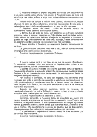 O Negrinho começou a chorar, enquanto os cavalos iam pastando.Veio
o sol, veio o vento, veio a chuva, veio a noite. O Negrinho,varado de fome e já
sem força nas mãos, enleou a soga num pulsoe deitou-se encostado a um
cupim.
       Vieram então as corujas e fizeram roda, voando, paradas no ar, etodas
olhavam-no com os olhos reluzentes, amarelos naescuridão. E uma piou e
todas piaram, como rindo-se dele,paradas no ar, sem barulho nas asas.
       O Negrinho tremia, de medo... porém de repente pensou na
suamadrinha Nossa Senhora e sossegou e dormiu.
       E dormiu. Era já tarde da noite, iam passando as estrelas; oCruzeiro
apareceu, subiu e passou; passaram as Três-Marias: aestrela-d’alva subiu...
Então vieram os guaraxains ladrões efarejaram o Negrinho e cortaram a
guasca da soga. O baiosentindo-se solto rufou a galope, e toda a tropilha com
ele,escaramuçando no escuro e desguaritando-se nas canhadas.
       O tropel acordou o Negrinho; os guaraxains fugiram, dandoberros de
escárnio.
       Os galos estavam cantando, mas nem o céu, nem as barras do diase
enxergava: era a cerração que tapava tudo.
       E assim o Negrinho perdeu o pastoreio. E chorou.

***

        O menino maleva foi lá e veio dizer ao pai que os cavalos nãoestavam.
O estancieiro mandou outra vez amarrar o Negrinhopelos pulsos a um
palanque e dar-lhe, dar-lhe uma surra de relho.
        E quando era já noite fechada ordenou-lhe que fosse campear operdido.
Rengueando, chorando e gemendo, o Negrinho pensouna sua madrinha Nossa
Senhora e foi ao oratório da casa, tomou ocoto de vela acesa em frente da
imagem e saiu para o campo.
        Por coxilhas e canhadas, na beira dos lagoões, nos paradeiros enas
restingas, por onde o Negrinho ia passando, a vela benta iapingando cera no
chão; e de cada pingo nascia uma nova luz, e jáeram tantas que clareavam
tudo. O gado ficou deitado, os tourosnão escarvaram a terra e as manadas
xucras não dispararam...
        Quando os galos estavam cantando, como na véspera, os
cavalosrelincharam todos juntos. O Negrinho montou no baio e tocou pordiante
a tropilha, até a coxilha que o seu senhor lhe marcara.
        E assim o Negrinho achou o pastoreio. E se riu...
        Gemendo, gemendo, o Negrinho deitou-se encostado ao cupim eno
mesmo instante apagaram-se as luzes todas; e sonhando com aVirgem, sua
madrinha, o Negrinho dormiu. E não apareceramnem as corujas agoureiras
nem os guaraxains ladrões; porém piordo que os bichos maus, ao clarear o dia
veio o menino, filho doestancieiro e enxotou os cavalos, que se dispersaram,
disparandocampo fora, retouçando e desguaritando-se nas canhadas.
        O tropel acordou o Negrinho e o menino maleva foi dizer ao seupai que
os cavalos não estavam lá...
        E assim o Negrinho perdeu o pastoreio. E chorou...

***
 
