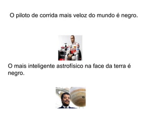 O piloto de corrida mais veloz do mundo é negro .  O mais inteligente astrofísico na face da terra é negro.  