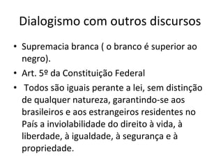 Dialogismo com outros discursos  Supremacia branca ( o branco é superior ao negro). Art. 5º da Constituição Federal Todos são iguais perante a lei, sem distinção de qualquer natureza, garantindo-se aos brasileiros e aos estrangeiros residentes no País a inviolabilidade do direito à vida, à liberdade, à igualdade, à segurança e à propriedade. 