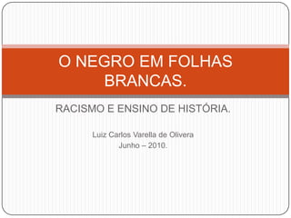 RACISMO E ENSINO DE HISTÓRIA. Luiz Carlos Varella de Olivera Junho – 2010. O NEGRO EM FOLHAS BRANCAS. 