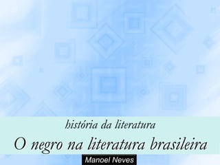 história da literatura
O negro na literatura brasileira
            Manoel Neves
 