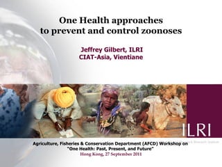 One Health approaches
   to prevent and control zoonoses

                   Jeffrey Gilbert, ILRI
                   CIAT-Asia, Vientiane




Agriculture, Fisheries & Conservation Department (AFCD) Workshop on
                “One Health: Past, Present, and Future”
                       Hong Kong, 27 September 2011
 