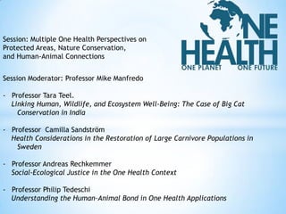 Session: Multiple One Health Perspectives on
Protected Areas, Nature Conservation,
and Human-Animal Connections

Session Moderator: Professor Mike Manfredo
- Professor Tara Teel.
Linking Human, Wildlife, and Ecosystem Well-Being: The Case of Big Cat
Conservation in India

- Professor Camilla Sandström
Health Considerations in the Restoration of Large Carnivore Populations in
Sweden
- Professor Andreas Rechkemmer
Social-Ecological Justice in the One Health Context
- Professor Philip Tedeschi
Understanding the Human-Animal Bond in One Health Applications

 