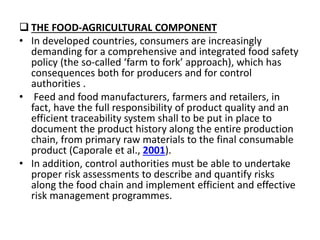  THE FOOD-AGRICULTURAL COMPONENT
• In developed countries, consumers are increasingly
demanding for a comprehensive and integrated food safety
policy (the so-called ‘farm to fork’ approach), which has
consequences both for producers and for control
authorities .
• Feed and food manufacturers, farmers and retailers, in
fact, have the full responsibility of product quality and an
efficient traceability system shall to be put in place to
document the product history along the entire production
chain, from primary raw materials to the final consumable
product (Caporale et al., 2001).
• In addition, control authorities must be able to undertake
proper risk assessments to describe and quantify risks
along the food chain and implement efficient and effective
risk management programmes.
 