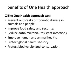 benefits of One Health approach
The One Health approach can:
• Prevent outbreaks of zoonotic disease in
animals and people.
• Improve food safety and security.
• Reduce antibimicrobial-resistant infections
• improve human and animal health.
• Protect global health security.
• Protect biodiversity and conservation.
 