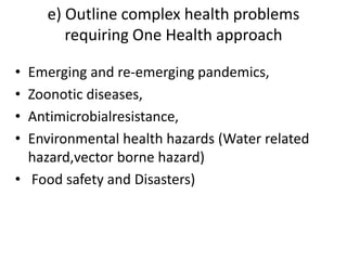 e) Outline complex health problems
requiring One Health approach
• Emerging and re-emerging pandemics,
• Zoonotic diseases,
• Antimicrobialresistance,
• Environmental health hazards (Water related
hazard,vector borne hazard)
• Food safety and Disasters)
 