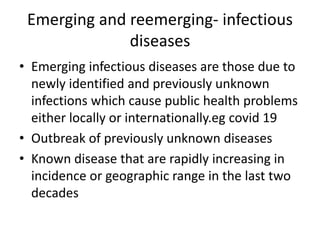 Emerging and reemerging- infectious
diseases
• Emerging infectious diseases are those due to
newly identified and previously unknown
infections which cause public health problems
either locally or internationally.eg covid 19
• Outbreak of previously unknown diseases
• Known disease that are rapidly increasing in
incidence or geographic range in the last two
decades
 