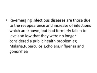 • Re-emerging infectious diseases are those due
to the reappearance and increase of infections
which are known, but had formerly fallen to
levels so low that they were no longer
considered a public health problem.eg
Malaria,tuberculosis,cholera,influenza and
gonorrhea
 