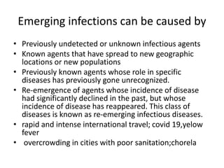 Emerging infections can be caused by
• Previously undetected or unknown infectious agents
• Known agents that have spread to new geographic
locations or new populations
• Previously known agents whose role in specific
diseases has previously gone unrecognized.
• Re-emergence of agents whose incidence of disease
had significantly declined in the past, but whose
incidence of disease has reappeared. This class of
diseases is known as re-emerging infectious diseases.
• rapid and intense international travel; covid 19,yelow
fever
• overcrowding in cities with poor sanitation;chorela
 