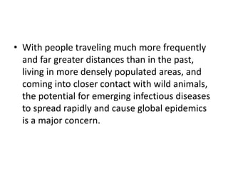 • With people traveling much more frequently
and far greater distances than in the past,
living in more densely populated areas, and
coming into closer contact with wild animals,
the potential for emerging infectious diseases
to spread rapidly and cause global epidemics
is a major concern.
 