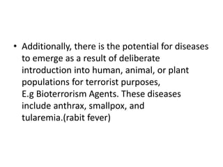 • Additionally, there is the potential for diseases
to emerge as a result of deliberate
introduction into human, animal, or plant
populations for terrorist purposes,
E.g Bioterrorism Agents. These diseases
include anthrax, smallpox, and
tularemia.(rabit fever)
 