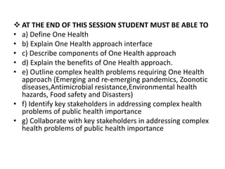  AT THE END OF THIS SESSION STUDENT MUST BE ABLE TO
• a) Define One Health
• b) Explain One Health approach interface
• c) Describe components of One Health approach
• d) Explain the benefits of One Health approach.
• e) Outline complex health problems requiring One Health
approach (Emerging and re-emerging pandemics, Zoonotic
diseases,Antimicrobial resistance,Environmental health
hazards, Food safety and Disasters)
• f) Identify key stakeholders in addressing complex health
problems of public health importance
• g) Collaborate with key stakeholders in addressing complex
health problems of public health importance
 