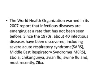• The World Health Organization warned in its
2007 report that infectious diseases are
emerging at a rate that has not been seen
before. Since the 1970s, about 40 infectious
diseases have been discovered, including
severe acute respiratory syndrome(SARS),
Middle East Respiratory Syndrome( MERS),
Ebola, chikungunya, avian flu, swine flu and,
most recently, Zika.
 